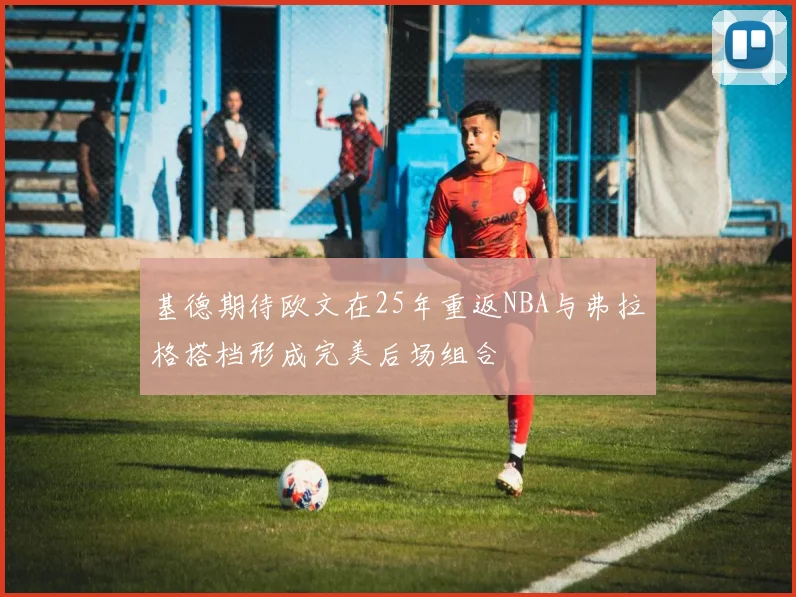基德期待欧文在25年重返NBA与弗拉格搭档形成完美后场组合