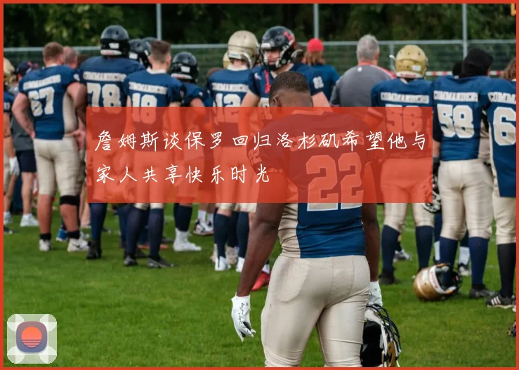 詹姆斯谈保罗回归洛杉矶希望他与家人共享快乐时光