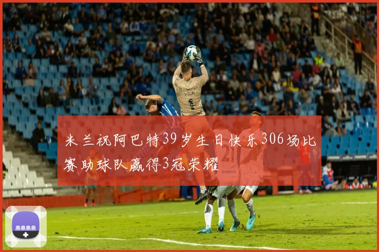 米兰祝阿巴特39岁生日快乐306场比赛助球队赢得3冠荣耀