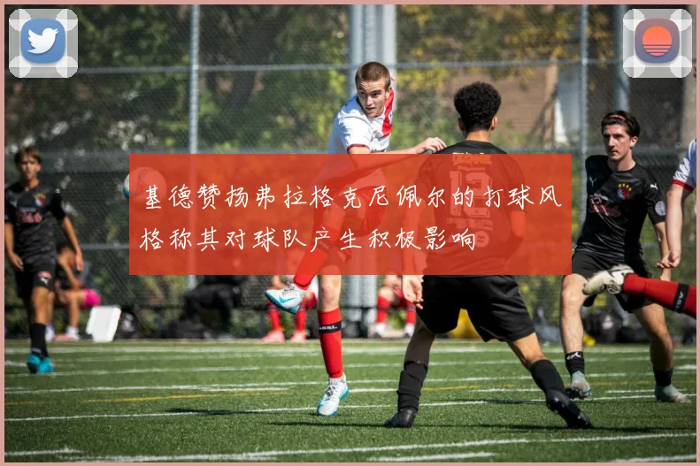 基德赞扬弗拉格克尼佩尔的打球风格称其对球队产生积极影响