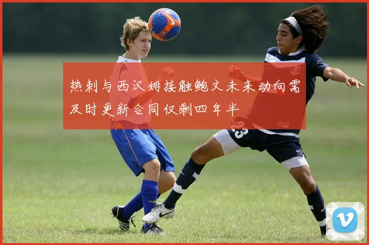 热刺与西汉姆接触鲍文未来动向需及时更新合同仅剩四年半