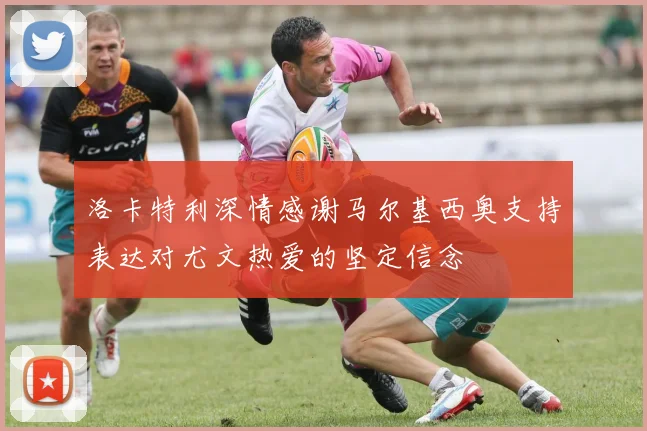 洛卡特利深情感谢马尔基西奥支持表达对尤文热爱的坚定信念