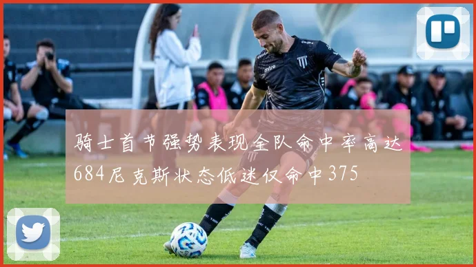 骑士首节强势表现全队命中率高达684尼克斯状态低迷仅命中375