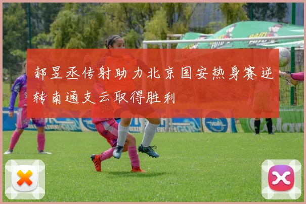郝昱丞传射助力北京国安热身赛逆转南通支云取得胜利