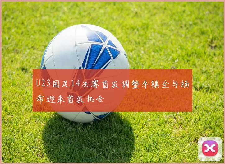 U23国足14决赛首发调整李镇全与杨希迎来首发机会