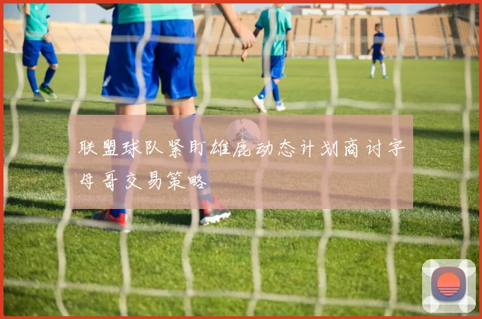 联盟球队紧盯雄鹿动态计划商讨字母哥交易策略
