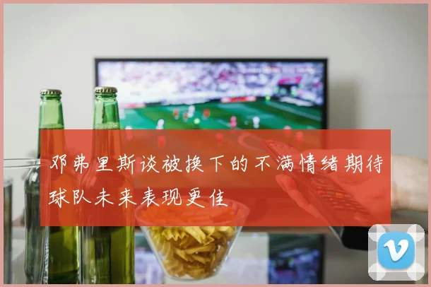 邓弗里斯谈被换下的不满情绪期待球队未来表现更佳