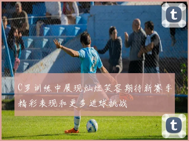 C罗训练中展现灿烂笑容期待新赛季精彩表现和更多进球挑战