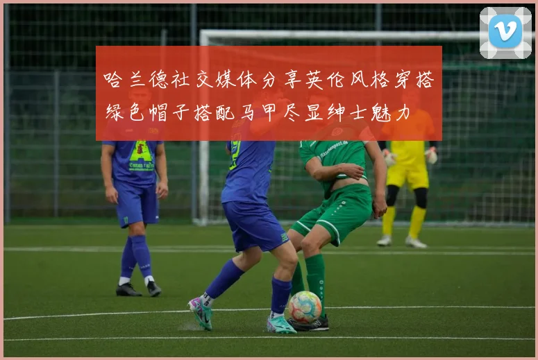 哈兰德社交媒体分享英伦风格穿搭绿色帽子搭配马甲尽显绅士魅力