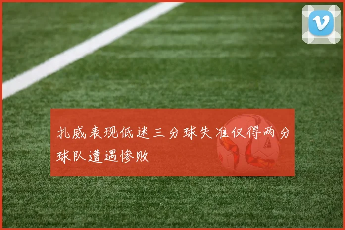 扎威表现低迷三分球失准仅得两分球队遭遇惨败