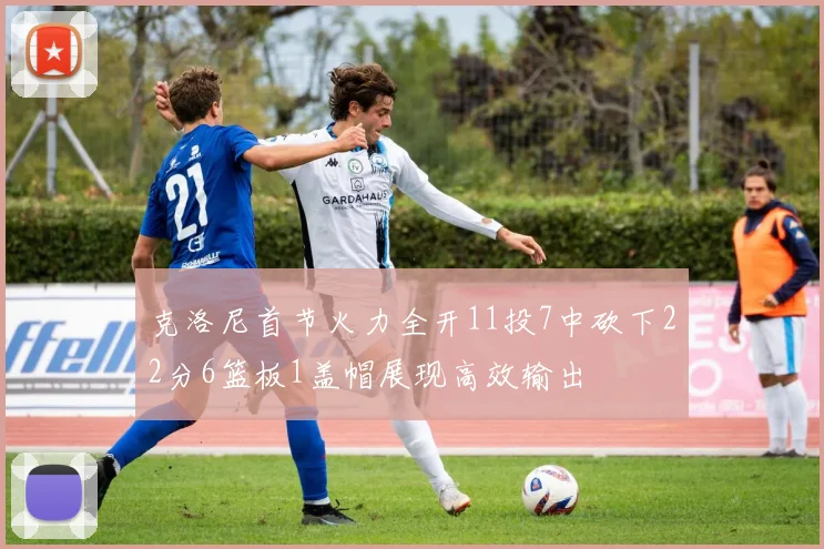 克洛尼首节火力全开11投7中砍下22分6篮板1盖帽展现高效输出