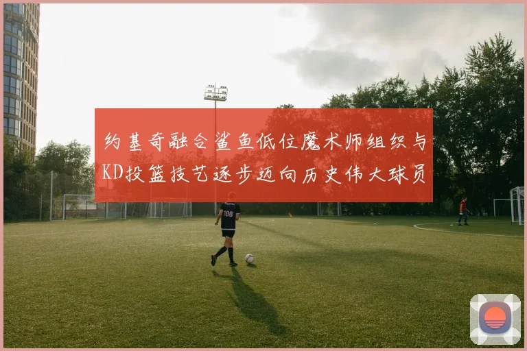 约基奇融合鲨鱼低位魔术师组织与KD投篮技艺逐步迈向历史伟大球员之路