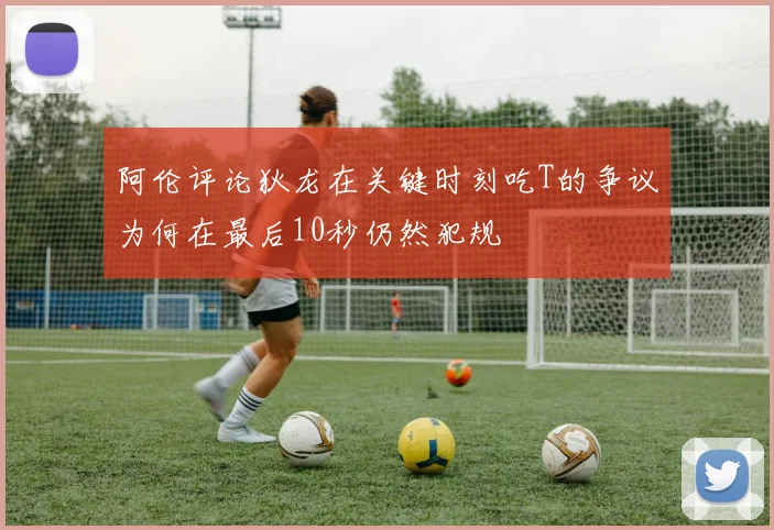 阿伦评论狄龙在关键时刻吃T的争议为何在最后10秒仍然犯规