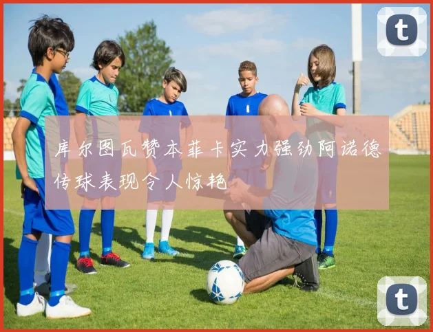 库尔图瓦赞本菲卡实力强劲阿诺德传球表现令人惊艳