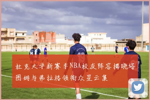 杜克大学新赛季NBA校友阵容揭晓塔图姆与弗拉格领衔众星云集