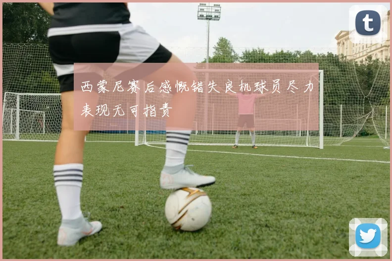 西蒙尼赛后感慨错失良机球员尽力表现无可指责
