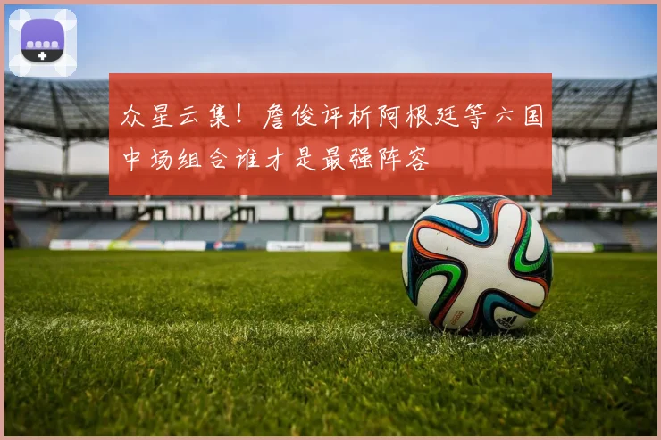 众星云集！詹俊评析阿根廷等六国中场组合谁才是最强阵容
