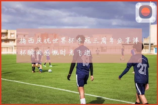 梅西庆祝世界杯夺冠三周年分享捧杯瞬间感慨时光飞逝