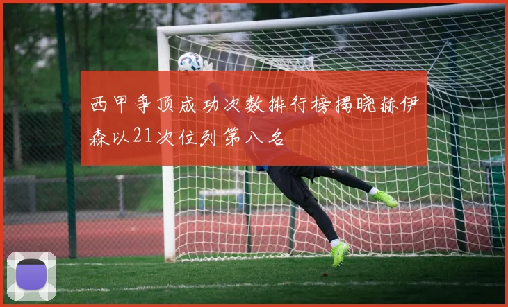 西甲争顶成功次数排行榜揭晓赫伊森以21次位列第八名