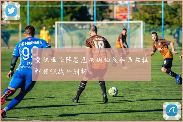曼联面临阵容危机姆伯莫和马兹拉维将征战非洲杯